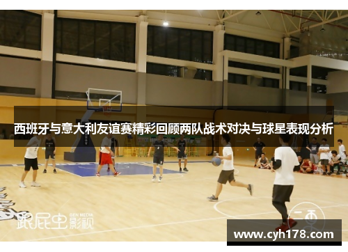 西班牙与意大利友谊赛精彩回顾两队战术对决与球星表现分析
